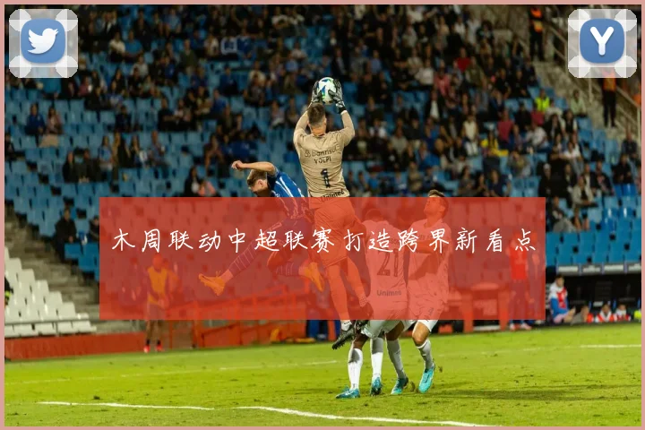 木周联动中超联赛打造跨界新看点