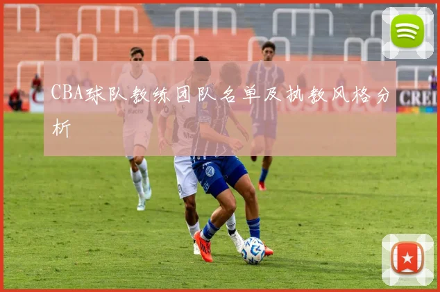 CBA球队教练团队名单及执教风格分析